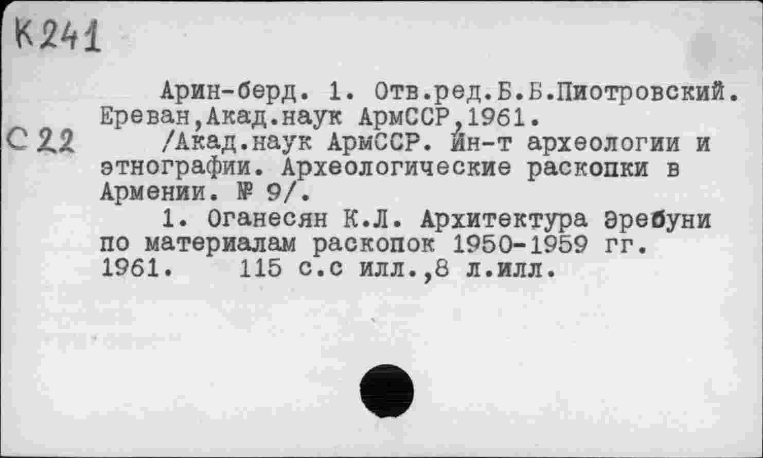 ﻿KM
Арин-берд. 1. Отв.ред.Б.Б.Пиотровский. Ереван,Акад.наук АрмССР,1961.
С 2.2 /Акад.наук АрмССР. ин-т археологии и этнографии. Археологические раскопки в Армении. № 9/.
1. Оганесян К.Л. Архитектура Эребуни по материалам раскопок 1950-1959 гг.
1961.	115 с.с илл.,8 л.илл.